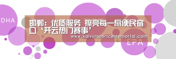 邯郸:优质服务 擦亮每一扇便民窗口‘开云热门赛事’(图1) 开云官网