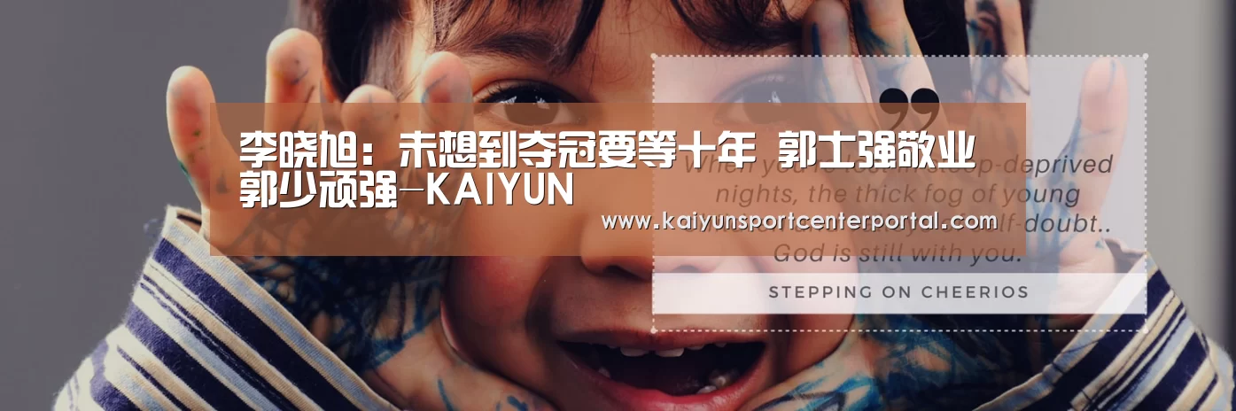 李晓旭:未想到夺冠要等十年 郭士强敬业郭少顽强-KAIYUN(图1) 李晓旭:未想到夺冠要等十年 郭士强敬业郭少顽强-KAIYUN(图1)