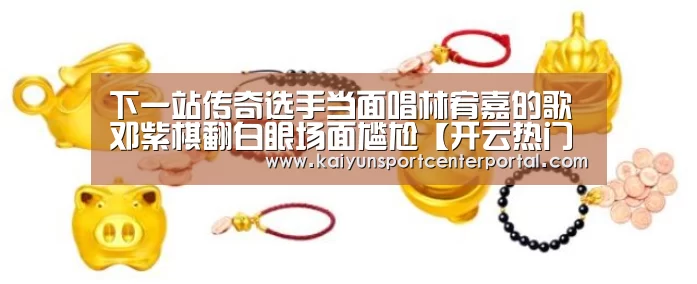 下一站传奇选手当面唱林宥嘉的歌 邓紫棋翻白眼场面尴尬【开云热门赛事】(图1) 下一站传奇选手当面唱林宥嘉的歌 邓紫棋翻白眼场面尴尬【开云热门赛事】(图1)
